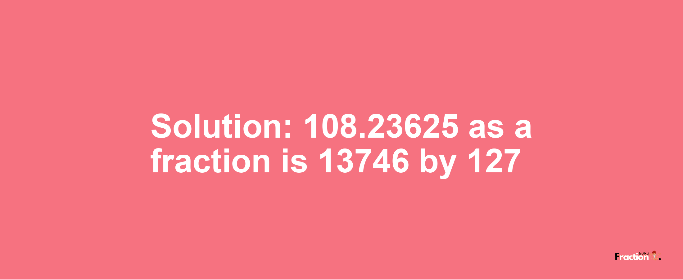 Solution:108.23625 as a fraction is 13746/127